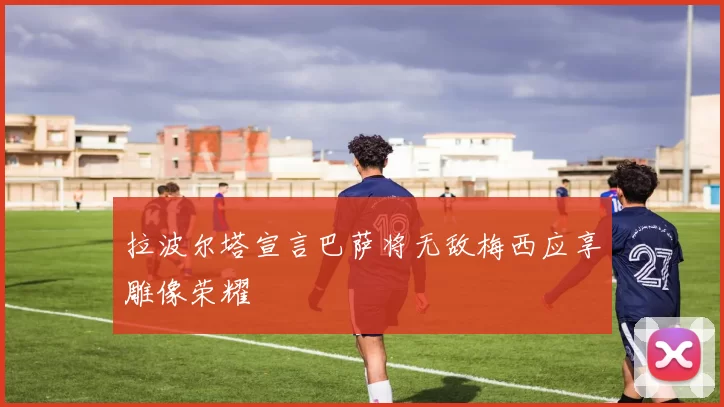 拉波尔塔宣言巴萨将无敌梅西应享雕像荣耀