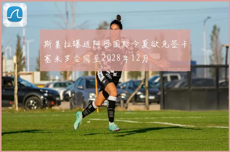 斯基拉曝迈阿密国际今夏欲免签卡塞米罗合同至2028年12月